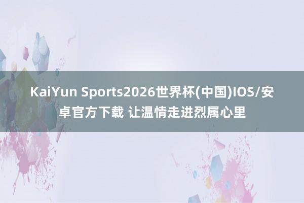 KaiYun Sports2026世界杯(中国)IOS/安卓官方下载 让温情走进烈属心里