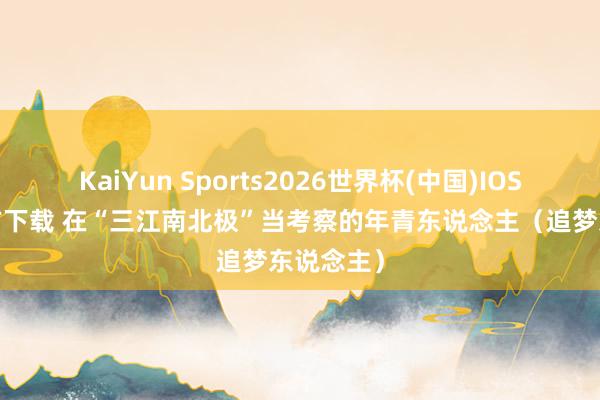KaiYun Sports2026世界杯(中国)IOS/安卓官方下载 在“三江南北极”当考察的年青东说念主(追梦东说念主)