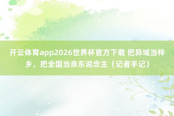 开云体育app2026世界杯官方下载 把异域当梓乡,把全国当亲东说念主(记者手记)