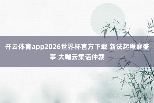 开云体育app2026世界杯官方下载 新法起程襄盛事 大咖云集话仲裁