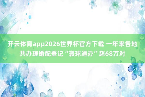 开云体育app2026世界杯官方下载 一年来各地共办理婚配登记“寰球通办”超68万对