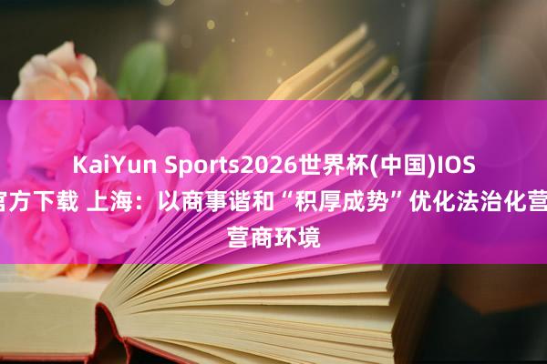 KaiYun Sports2026世界杯(中国)IOS/安卓官方下载 上海:以商事谐和“积厚成势”优化法治化营商环境
