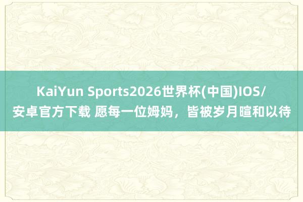 KaiYun Sports2026世界杯(中国)IOS/安卓官方下载 愿每一位姆妈,皆被岁月暄和以待