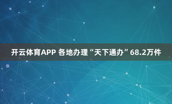 开云体育APP 各地办理“天下通办”68.2万件