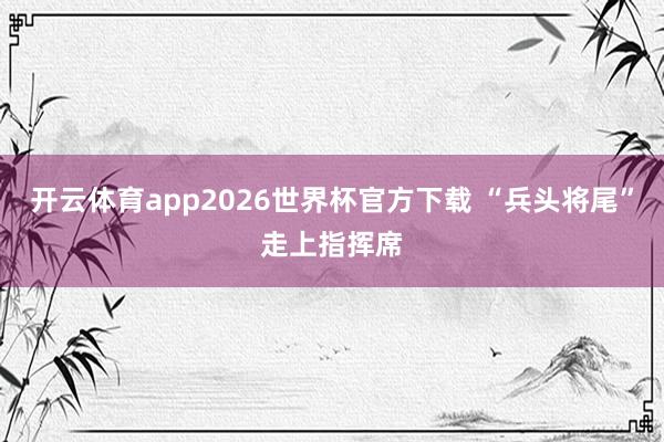 开云体育app2026世界杯官方下载 “兵头将尾”走上指挥席