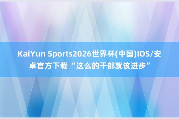 KaiYun Sports2026世界杯(中国)IOS/安卓官方下载 “这么的干部就该进步”