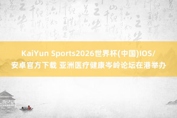 KaiYun Sports2026世界杯(中国)IOS/安卓官方下载 亚洲医疗健康岑岭论坛在港举办