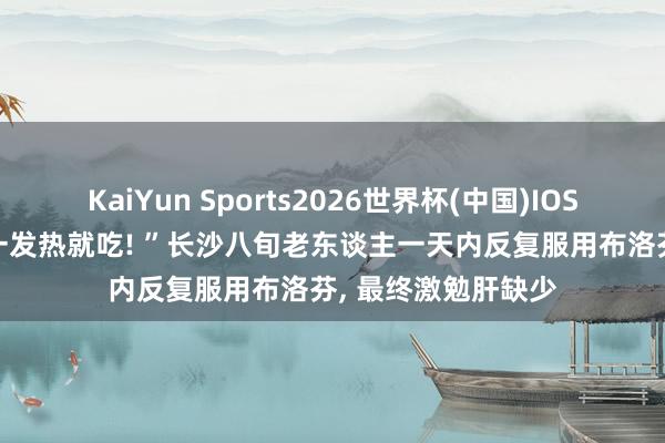 KaiYun Sports2026世界杯(中国)IOS/安卓官方下载 “一发热就吃! ”长沙八旬老东谈主一天内反复服用布洛芬， 最终激勉肝缺少