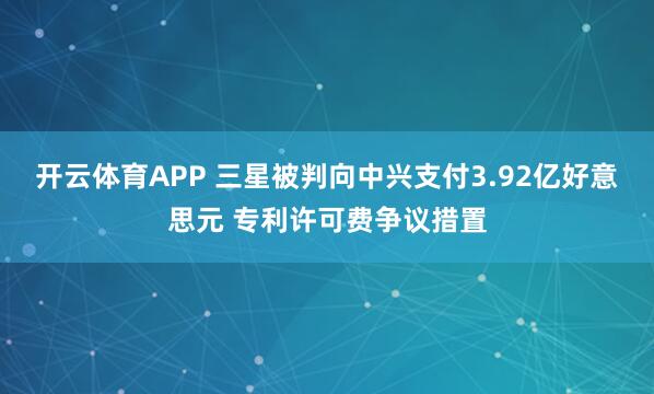 开云体育APP 三星被判向中兴支付3.92亿好意思元 专利许可费争议措置