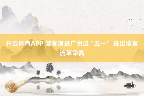 开云体育APP 游客涌进广州过“五一” 进出境客流革命高