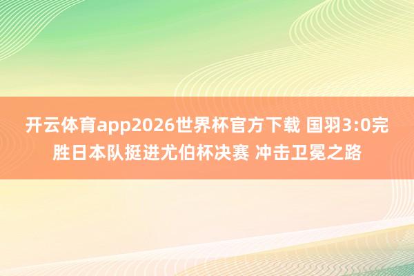 开云体育app2026世界杯官方下载 国羽3:0完胜日本队挺进尤伯杯决赛 冲击卫冕之路