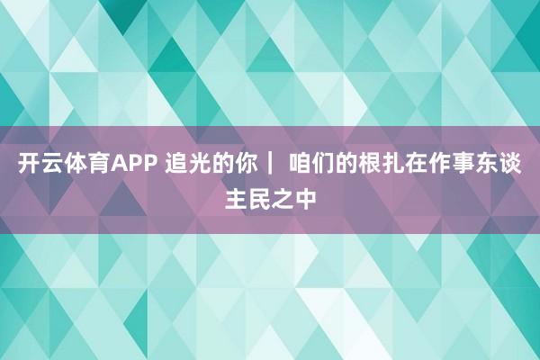 开云体育APP 追光的你| 咱们的根扎在作事东谈主民之中