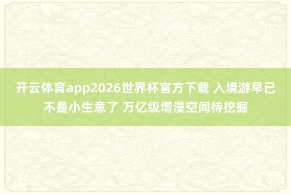 开云体育app2026世界杯官方下载 入境游早已不是小生意了 万亿级增漫空间待挖掘
