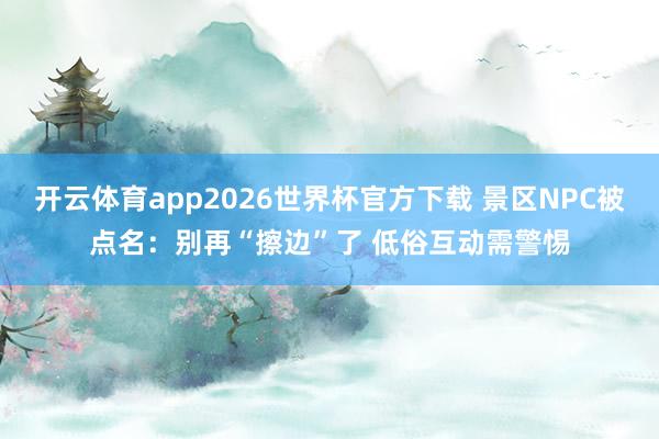 开云体育app2026世界杯官方下载 景区NPC被点名:别再“擦边”了 低俗互动需警惕