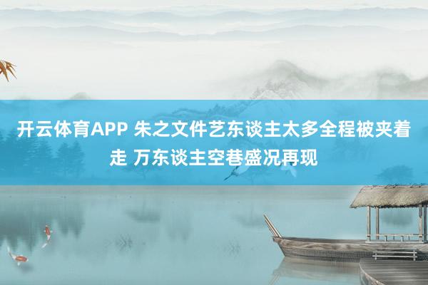 开云体育APP 朱之文件艺东谈主太多全程被夹着走 万东谈主空巷盛况再现