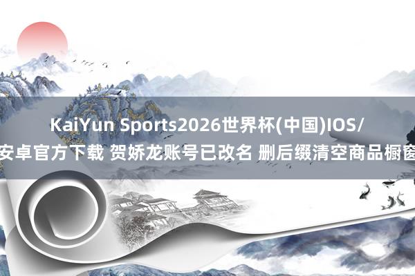 KaiYun Sports2026世界杯(中国)IOS/安卓官方下载 贺娇龙账号已改名 删后缀清空商品橱窗