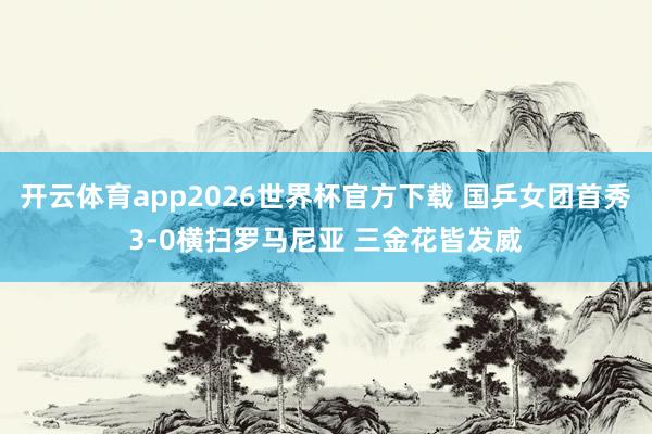 开云体育app2026世界杯官方下载 国乒女团首秀3-0横扫罗马尼亚 三金花皆发威