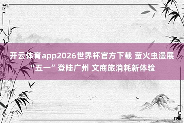 开云体育app2026世界杯官方下载 萤火虫漫展“五一”登陆广州 文商旅消耗新体验