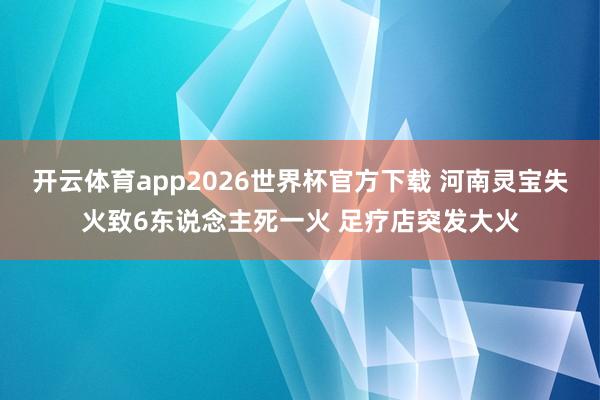 开云体育app2026世界杯官方下载 河南灵宝失火致6东说念主死一火 足疗店突发大火
