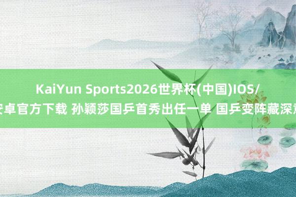 KaiYun Sports2026世界杯(中国)IOS/安卓官方下载 孙颖莎国乒首秀出任一单 国乒变阵藏深意