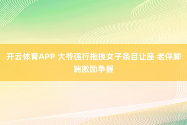 开云体育APP 大爷强行拖拽女子条目让座 老伴脚踹激励争握