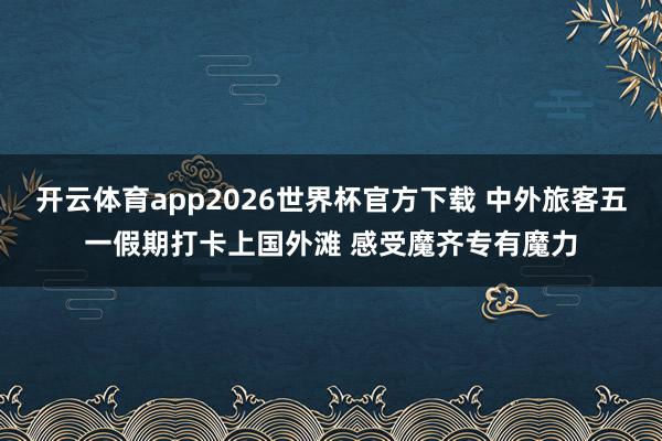 开云体育app2026世界杯官方下载 中外旅客五一假期打卡上国外滩 感受魔齐专有魔力
