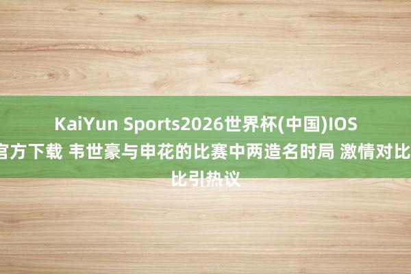 KaiYun Sports2026世界杯(中国)IOS/安卓官方下载 韦世豪与申花的比赛中两造名时局 激情对比引热议