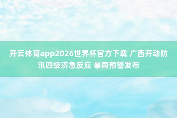 开云体育app2026世界杯官方下载 广西开动防汛四级济急反应 暴雨预警发布