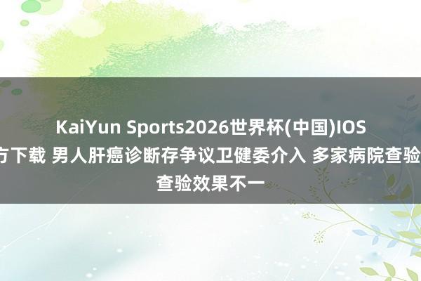 KaiYun Sports2026世界杯(中国)IOS/安卓官方下载 男人肝癌诊断存争议卫健委介入 多家病院查验效果不一
