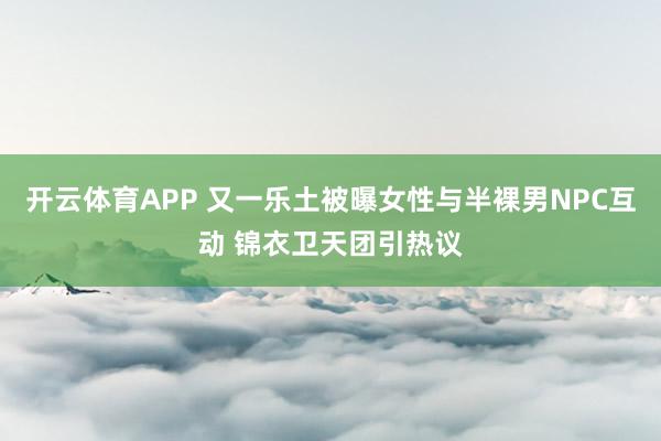 开云体育APP 又一乐土被曝女性与半裸男NPC互动 锦衣卫天团引热议