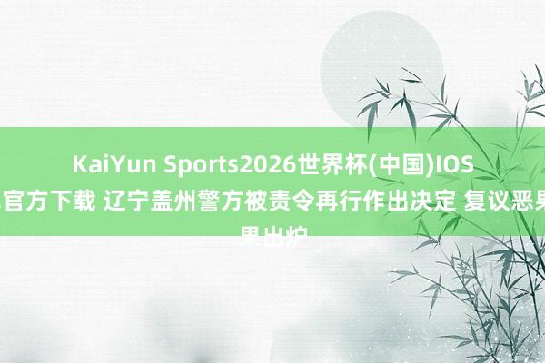 KaiYun Sports2026世界杯(中国)IOS/安卓官方下载 辽宁盖州警方被责令再行作出决定 复议恶果出炉