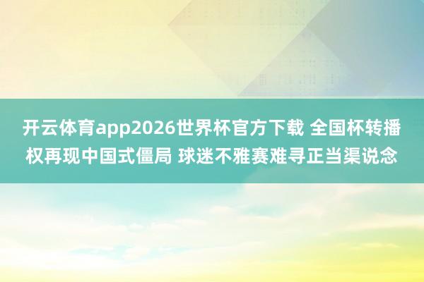 开云体育app2026世界杯官方下载 全国杯转播权再现中国式僵局 球迷不雅赛难寻正当渠说念