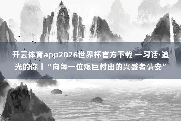 开云体育app2026世界杯官方下载 一习话·追光的你丨“向每一位艰巨付出的兴盛者请安”