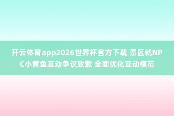 开云体育app2026世界杯官方下载 景区就NPC小黄鱼互动争议致歉 全面优化互动模范