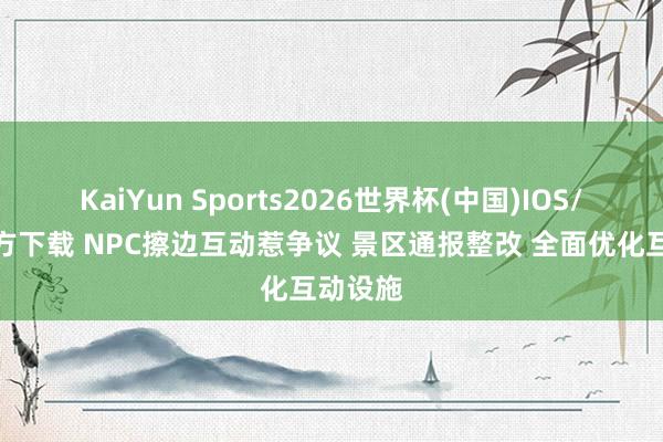KaiYun Sports2026世界杯(中国)IOS/安卓官方下载 NPC擦边互动惹争议 景区通报整改 全面优化互动设施