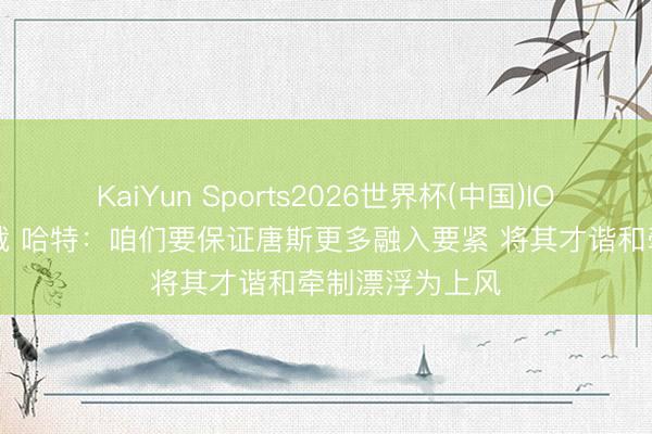 KaiYun Sports2026世界杯(中国)IOS/安卓官方下载 哈特:咱们要保证唐斯更多融入要紧 将其才谐和牵制漂浮为上风