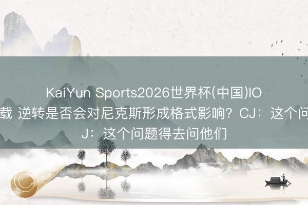 KaiYun Sports2026世界杯(中国)IOS/安卓官方下载 逆转是否会对尼克斯形成格式影响?CJ:这个问题得去问他们