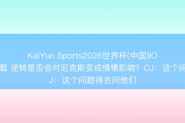 KaiYun Sports2026世界杯(中国)IOS/安卓官方下载 逆转是否会对尼克斯变成情愫影响？CJ：这个问题得去问他们