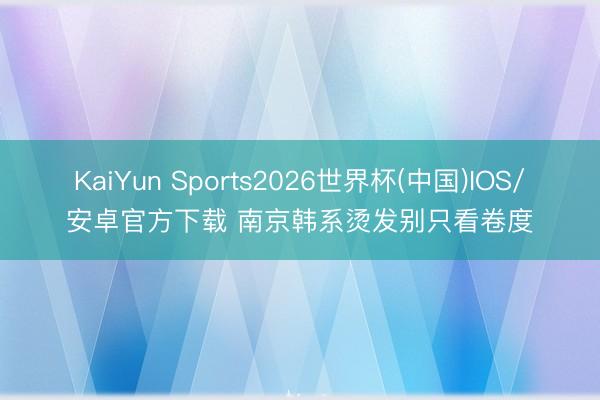KaiYun Sports2026世界杯(中国)IOS/安卓官方下载 南京韩系烫发别只看卷度