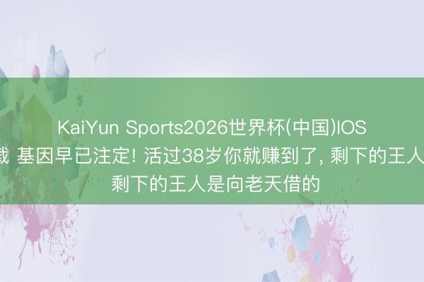 KaiYun Sports2026世界杯(中国)IOS/安卓官方下载 基因早已注定! 活过38岁你就赚到了, 剩下的王人是向老天借的