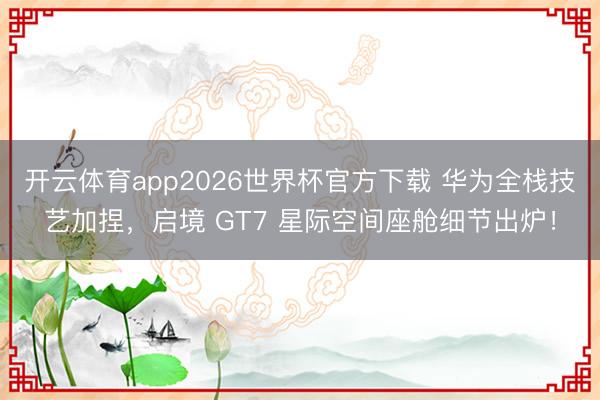开云体育app2026世界杯官方下载 华为全栈技艺加捏,启境 GT7 星际空间座舱细节出炉!
