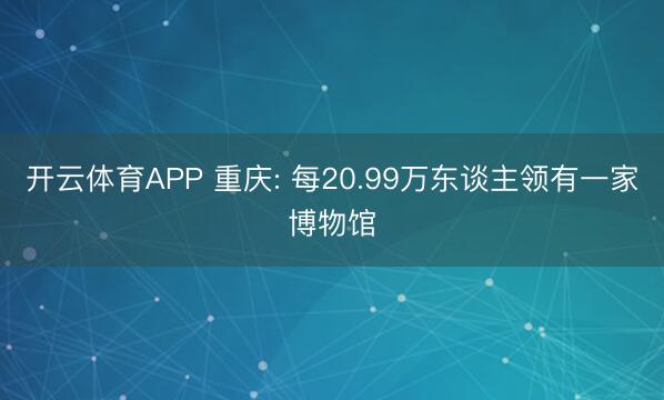 开云体育APP 重庆: 每20.99万东谈主领有一家博物馆