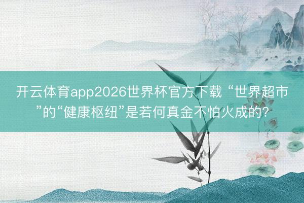 开云体育app2026世界杯官方下载 “世界超市”的“健康枢纽”是若何真金不怕火成的?