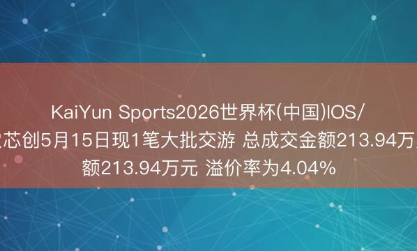 KaiYun Sports2026世界杯(中国)IOS/安卓官方下载 香农芯创5月15日现1笔大批交游 总成交金额213.94万元 溢价率为4.04%