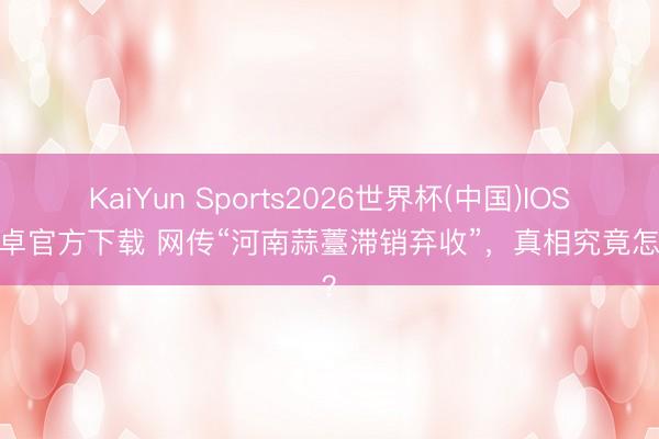 KaiYun Sports2026世界杯(中国)IOS/安卓官方下载 网传“河南蒜薹滞销弃收”,真相究竟怎么?