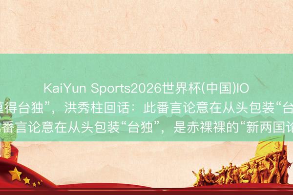 KaiYun Sports2026世界杯(中国)IOS/安卓官方下载 赖清德称“莫得台独”,洪秀柱回话:此番言论意在从头包装“台独”,是赤裸裸的“新两国论”