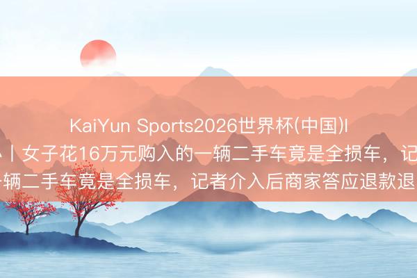 KaiYun Sports2026世界杯(中国)IOS/安卓官方下载 极目帮办丨女子花16万元购入的一辆二手车竟是全损车,记者介入后商家答应退款退车
