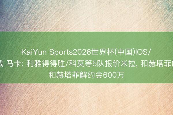 KaiYun Sports2026世界杯(中国)IOS/安卓官方下载 马卡: 利雅得得胜/科莫等5队报价米拉, 和赫塔菲解约金600万