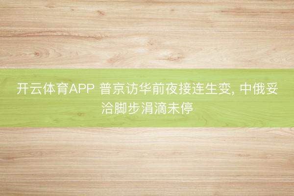 开云体育APP 普京访华前夜接连生变， 中俄妥洽脚步涓滴未停