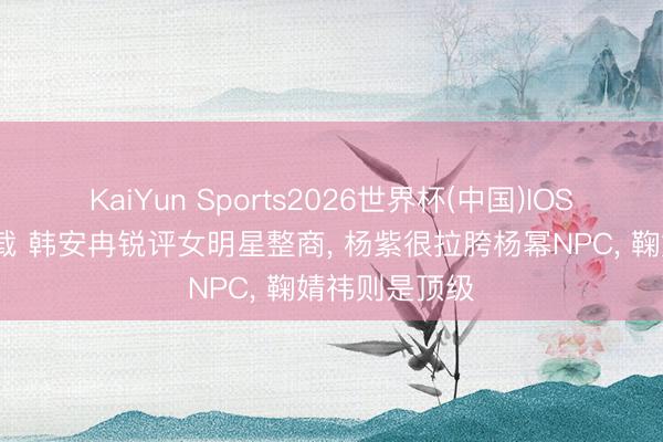 KaiYun Sports2026世界杯(中国)IOS/安卓官方下载 韩安冉锐评女明星整商, 杨紫很拉胯杨幂NPC, 鞠婧祎则是顶级